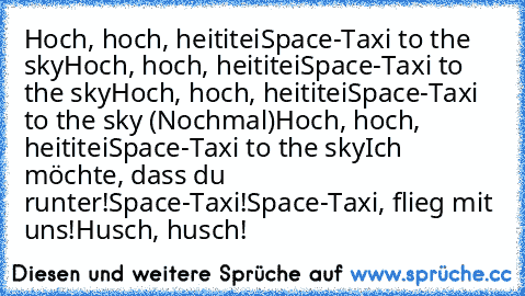 Hoch, hoch, heititei
Space-Taxi to the sky
Hoch, hoch, heititei
Space-Taxi to the sky
Hoch, hoch, heititei
Space-Taxi to the sky (Nochmal)
Hoch, hoch, heititei
Space-Taxi to the sky
Ich möchte, dass du runter!
Space-Taxi!
Space-Taxi, flieg mit uns!
Husch, husch!