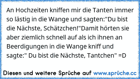 An Hochzeiten kniffen mir die Tanten immer so lästig in die Wange und sagten:"Du bist die Nächste, Schätzchen!"
Damit hörten sie aber ziemlich schnell auf als ich ihnen an Beerdigungen in die Wange kniff und sagte:" Du bist die Nächste, Tantchen" 
=D