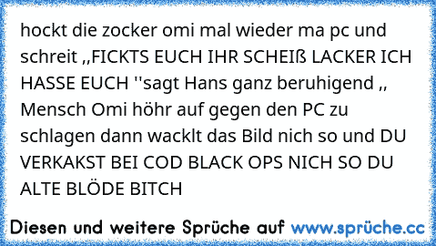 hockt die zocker omi mal wieder ma pc und schreit ,,FICKTS EUCH IHR SCHEIß LACKER ICH HASSE EUCH ''
sagt Hans ganz beruhigend ,, Mensch Omi höhr auf gegen den PC zu schlagen dann wacklt das Bild nich so und DU VERKAKST BEI COD BLACK OPS NICH SO DU ALTE BLÖDE BITCH