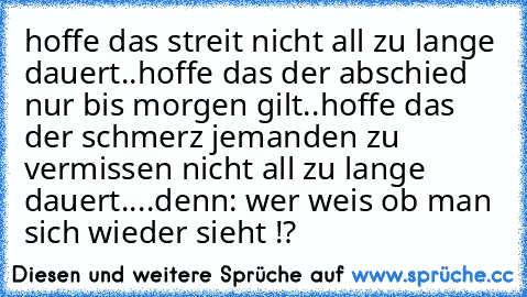 hoffe das streit nicht all zu lange dauert..
hoffe das der abschied nur bis morgen gilt..
hoffe das der schmerz jemanden zu vermissen nicht all zu lange dauert..
..denn: wer weis ob man sich wieder sieht !?