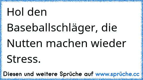 Hol den Baseballschläger, die Nutten machen wieder Stress.