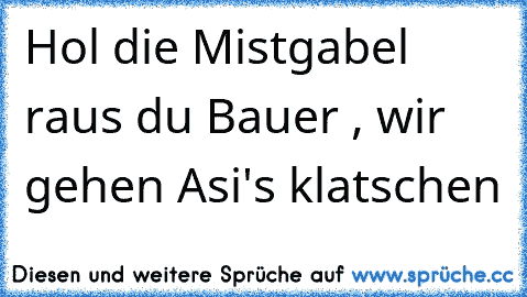 Hol die Mistgabel raus du Bauer , wir gehen Asi's klatschen