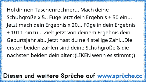 Hol dir nen Taschenrechner... Mach deine Schuhgröße x 5.. Füge jetzt dein Ergebnis + 50 ein... Jetzt mach dein Ergebnis x 20... Füge in dein Ergebnis + 1011 hinzu... Zieh jetzt von deinem Ergebnis dein Geburtsjahr ab.. Jetzt hast du ne 4 stellige Zahl...
Die ersten beiden zahlen sind deine Schuhgröße & die nächsten beiden dein alter :)
LIKEN wenn es stimmt ;)