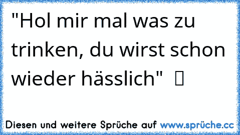 "Hol mir mal was zu trinken, du wirst schon wieder hässlich"  ツ