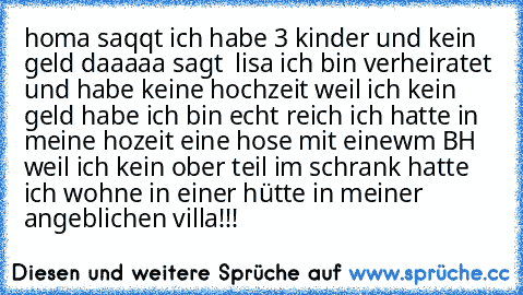 homa saqqt ich habe 3 kinder und kein geld daaaaa sagt  lisa ich bin verheiratet und habe keine hochzeit weil ich kein geld habe ich bin echt reich ich hatte in meine hozeit eine hose mit einewm BH weil ich kein ober teil im schrank hatte ich wohne in einer hütte in meiner angeblichen villa!!!