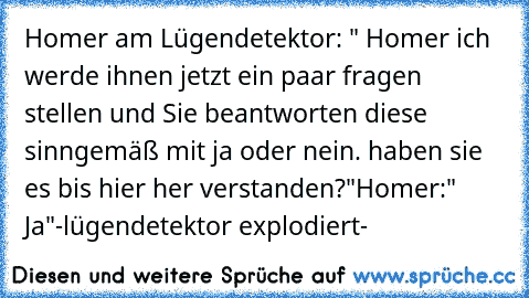 Homer am Lügendetektor: " Homer ich werde ihnen jetzt ein paar fragen stellen und Sie beantworten diese  sinngemäß mit ja oder nein. haben sie es bis hier her verstanden?"
Homer:" Ja"
-lügendetektor explodiert-