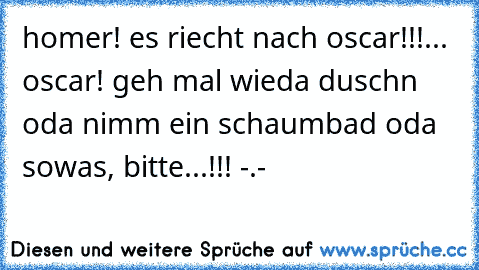 homer! es riecht nach oscar!!!... oscar! geh mal wieda duschn oda nimm ein schaumbad oda sowas, bitte...!!! -.-