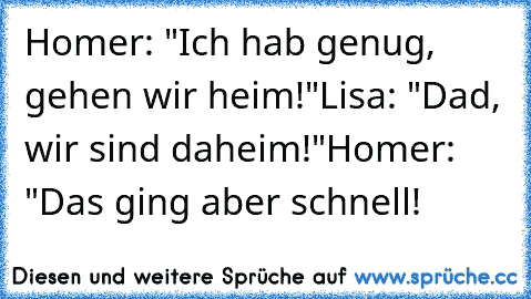 Homer: "Ich hab genug, gehen wir heim!"
Lisa: "Dad, wir sind daheim!"
Homer: "Das ging aber schnell!