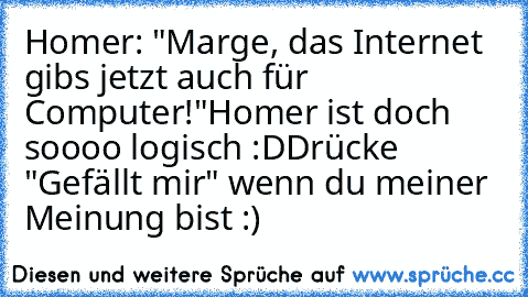 Homer: "Marge, das Internet gibs jetzt auch für Computer!"
Homer ist doch soooo logisch :D
Drücke "Gefällt mir" wenn du meiner Meinung bist :)