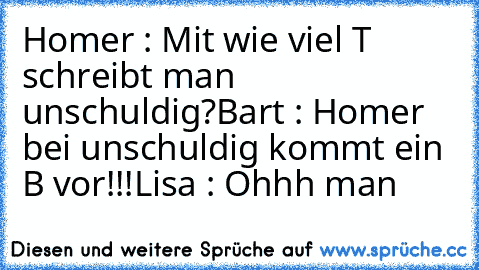 Homer : Mit wie viel T schreibt man unschuldig?
Bart : Homer bei unschuldig kommt ein B vor!!!
Lisa : Ohhh man