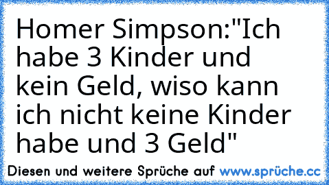 Homer Simpson:"Ich habe 3 Kinder und kein Geld, wiso kann ich nicht keine Kinder habe und 3 Geld"