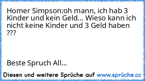 Homer Simpson:oh mann, ich hab 3 Kinder und kein Geld... Wieso kann ich nicht keine Kinder und 3 Geld haben ???                                                                                                                                                                                                                                                                                 Beste Spruch ...