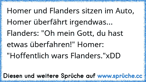 Homer und Flanders sitzen im Auto, Homer überfährt irgendwas... Flanders: "Oh mein Gott, du hast etwas überfahren!" Homer: "Hoffentlich wars Flanders."
xDD