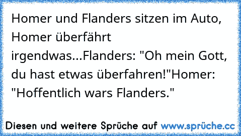 Homer und Flanders sitzen im Auto, Homer überfährt irgendwas...
Flanders: "Oh mein Gott, du hast etwas überfahren!"
Homer: "Hoffentlich wars Flanders."