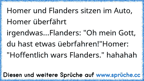 Homer und Flanders sitzen im Auto, Homer überfährt irgendwas...
Flanders: "Oh mein Gott, du hast etwas üebrfahren!"
Homer: "Hoffentlich wars Flanders." hahahah ♥