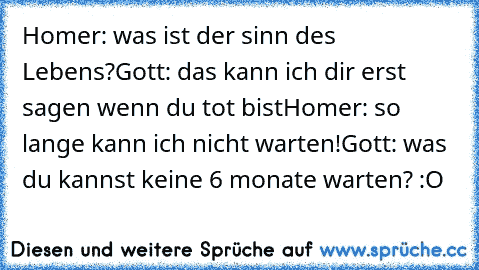 Homer: was ist der sinn des Lebens?
Gott: das kann ich dir erst sagen wenn du tot bist
Homer: so lange kann ich nicht warten!
Gott: was du kannst keine 6 monate warten? :O