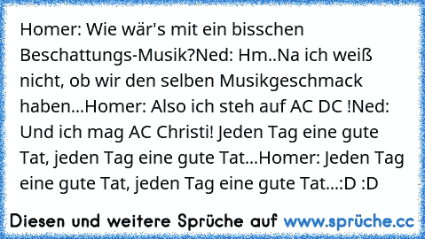 Homer: Wie wär's mit ein bisschen Beschattungs-Musik?
Ned: Hm..Na ich weiß nicht, ob wir den selben Musikgeschmack haben...
Homer: Also ich steh auf AC DC !
Ned: Und ich mag AC Christi! Jeden Tag eine gute Tat, jeden Tag eine gute Tat...
Homer: Jeden Tag eine gute Tat, jeden Tag eine gute Tat...
:D :D