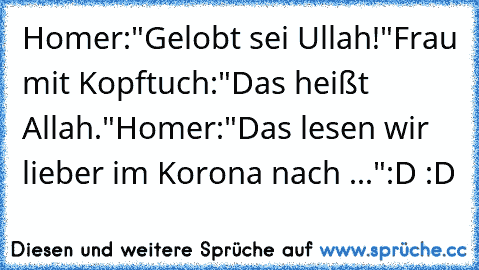 Homer:"Gelobt sei Ullah!"
Frau mit Kopftuch:"Das heißt Allah."
Homer:"Das lesen wir lieber im Korona nach ..."
:D :D