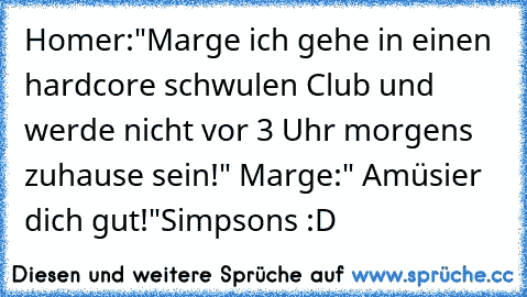 Homer:"Marge ich gehe in einen hardcore schwulen Club und werde nicht vor 3 Uhr morgens zuhause sein!" Marge:" Amüsier dich gut!"
Simpsons :D