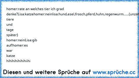 homer:rate an welches tier ich grad denke?
Lisa:katze
homer:nein
lisa:hund,esel,frosch,pferd,huhn,regenwurm......
(unzählige tiere und tage später) 
homer:nein
Lisa:gib auf!
homer:es war katze hihihihihihihiihi