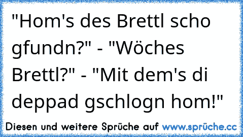 "Hom's des Brettl scho gfundn?" - "Wöches Brettl?" - "Mit dem's di deppad gschlogn hom!"