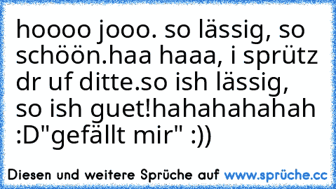 hoooo jooo. so lässig, so schöön.
haa haaa, i sprütz dr uf ditte.
so ish lässig, so ish guet!
hahahahahah :D
"gefällt mir" :))