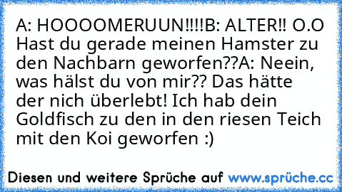 A: HOOOOMERUUN!!!!
B: ALTER!! O.O Hast du gerade meinen Hamster zu den Nachbarn geworfen??
A: Neein, was hälst du von mir?? Das hätte der nich überlebt! Ich hab dein Goldfisch zu den in den riesen Teich mit den Koi geworfen :)