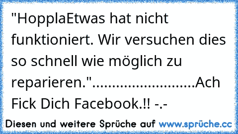 "Hoppla
Etwas hat nicht funktioniert. Wir versuchen dies so schnell wie möglich zu reparieren."
...
...
...
...
...
...
...
...
..
Ach Fick Dich Facebook.!! -.-