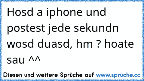 Hosd a iphone und postest jede sekundn wosd duasd, hm ? hoate sau ^^