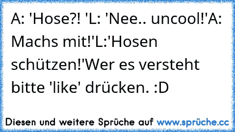 A: 'Hose?! '
L: 'Nee.. uncool!'
A: Machs mit!'
L:'Hosen schützen!'
Wer es versteht bitte 'like' drücken. :D