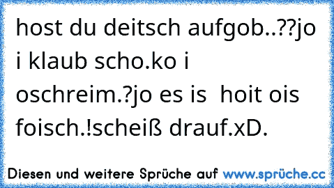 host du deitsch aufgob..??
jo i klaub scho.
ko i oschreim.?
jo es is  hoit ois foisch.!
scheiß drauf.
xD.