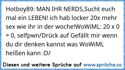 Hotboy89: MAN IHR NERDS,Sucht euch mal ein LEBEN! ich hab locker 20x mehr sex wie ihr in der woche!
WoWiML: 20 x 0 = 0, selfpwn
/Drück auf Gefällt mir wenn du dir denken kannst was WoWiML heißen kann :D/