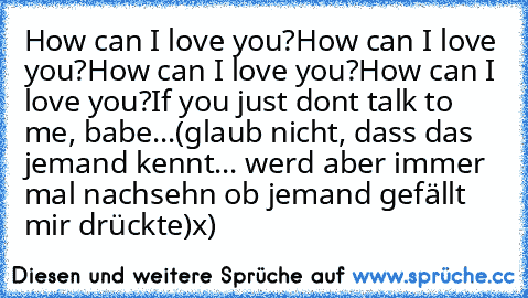 How can I love you?
How can I love you?
How can I love you?
How can I love you?
If you just don´t talk to me, babe...
(glaub nicht, dass das jemand kennt... werd aber immer mal nachsehn ob jemand gefällt mir drückte)
x)