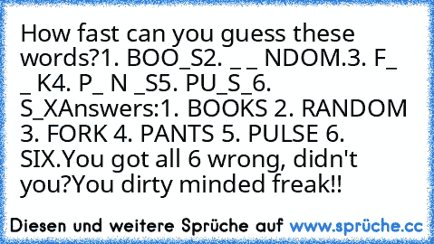 How fast﻿ can you guess these words?
1. BOO_S
2.﻿ _ _ NDOM.
3. F_﻿ _ K
4. P_ N _S
5. PU_S_
6. S_X
Answers:1. BOOKS﻿ 2. RANDOM 3. FORK 4. PANTS﻿ 5. PULSE 6. SIX.You﻿﻿ got﻿ all 6 wrong,﻿ didn't you?You dirty minded﻿ freak!!