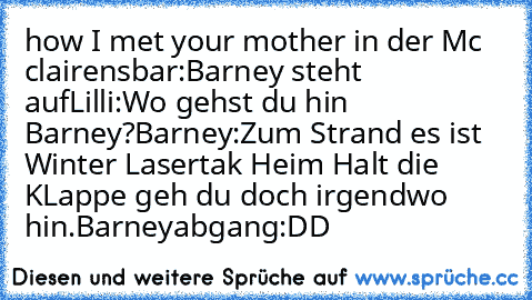 how I met your mother in der Mc clairensbar:
Barney steht auf
Lilli:Wo gehst du hin Barney?
Barney:Zum Strand es ist Winter Lasertak Heim Halt die KLappe geh du doch irgendwo hin.
Barneyabgang:DD