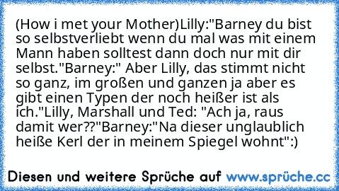 (How i met your Mother)
Lilly:"Barney du bist so selbstverliebt wenn du mal was mit einem Mann haben solltest dann doch nur mit dir selbst."
Barney:" Aber Lilly, das stimmt nicht so ganz, im großen und ganzen ja aber es gibt einen Typen der noch heißer ist als ich."
Lilly, Marshall und Ted: "Ach ja, raus damit wer??"
Barney:"Na dieser unglaublich heiße Kerl der in meinem Spiegel wohnt"
:)