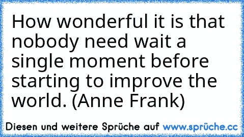 How wonderful it is that nobody need wait a single moment before starting to improve the world. (Anne Frank)