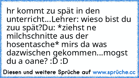 hr kommt zu spät in den unterricht...
Lehrer: wieso bist du zuu spät?
Du: *ziehst ne milchschnitte aus der hosentasche* mirs da was dazwischen gekommen...mogst du a oane? :D :D