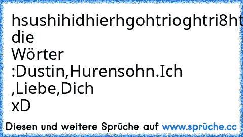 hsushihidhierhgohtrioghtri8hti8h8ith8uhtig8hg8thg8thgti8hgtig8thgnut8hgntu8hgnithbxkesruovjfodjvgj.ghujfdghuignijnuggggggggggjdjofgjodugjktfbgiutttttijtldusughjijhiguhiujfijhfojbgorit9rudustin.hurensohn.ichliebedich.hurehgurhtughturghorhgoruhguoerhutghuoe
finde die Wörter :Dustin,Hurensohn.Ich ,Liebe,Dich 
xD