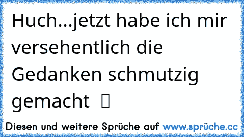 Huch...jetzt habe ich mir versehentlich die Gedanken schmutzig gemacht  ツ