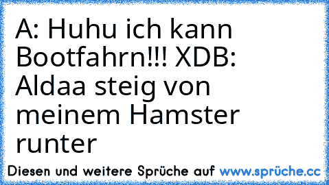 A: Huhu ich kann Bootfahrn!!! XD
B: Aldaa steig von meinem Hamster runter