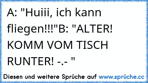 A: "Huiii, ich kann fliegen!!!"
B: "ALTER! KOMM VOM TISCH RUNTER! -.- "