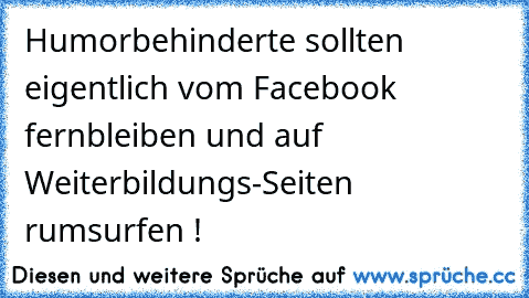 Humorbehinderte sollten eigentlich vom Facebook fernbleiben und auf Weiterbildungs-Seiten rumsurfen !