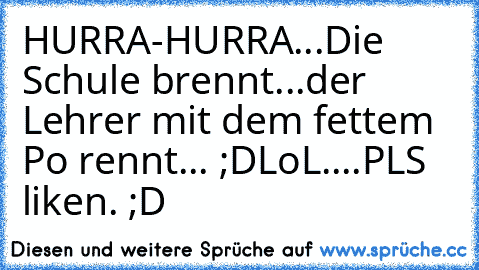 HURRA-HURRA...Die Schule brennt...
der Lehrer mit dem fettem Po rennt... ;D
LoL....PLS liken. ;D