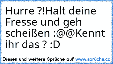 Hurre ?!
Halt deine Fresse und geh scheißen :@@
Kennt ihr das ? :D