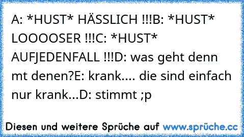 A: *HUST* HÄSSLICH !!!
B: *HUST* LOOOOSER !!!
C: *HUST* AUFJEDENFALL !!!
D: was geht denn mt denen?
E: krank.... die sind einfach nur krank...
D: stimmt ;p