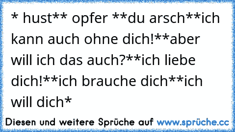 * hust*
* opfer *
*du arsch*
*ich kann auch ohne dich!*
*aber will ich das auch?*
*ich liebe dich!*
*ich brauche dich*
*ich will dich*