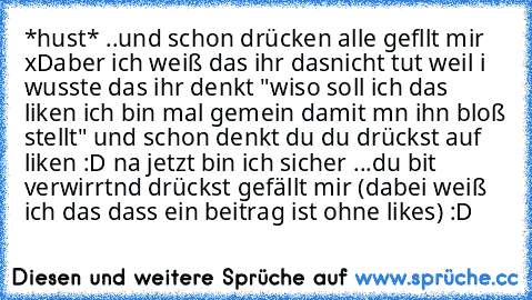 *hust* ..und schon drücken alle gefllt mir xD
aber ich weiß das ihr dasnicht tut weil i wusste das ihr denkt "wiso soll ich das liken ich bin mal gemein damit mn ihn bloß stellt" und schon denkt du du drückst auf liken :D na jetzt bin ich sicher ...du bit verwirrtnd drückst gefällt mir (dabei weiß ich das dass ein beitrag ist ohne likes) :D