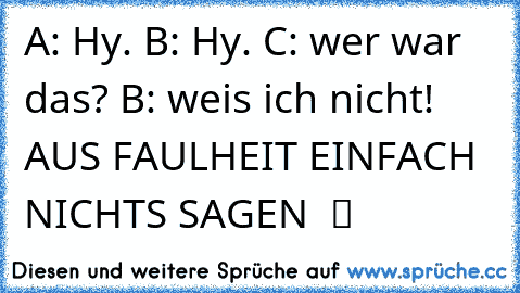 A: Hy. B: Hy. C: wer war das? B: weis ich nicht! AUS FAULHEIT EINFACH NICHTS SAGEN  ツ