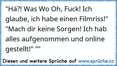 "Hä?! Was… Wo… Oh, Fuck! Ich glaube, ich habe einen Filmriss!" "Mach dir keine Sorgen! Ich hab alles aufgenommen und online gestellt!" "…"